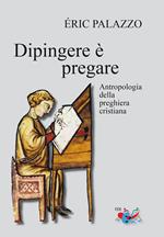 Dipingere è pregare. Antropologia della preghiera cristiana. Nuova ediz.