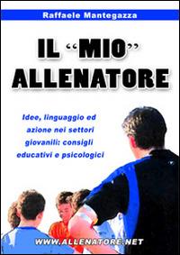 Il «mio» allenatore. Idee, linguaggio ed azione nei settori giovanili. Consigli educativi e psicologici - Raffaele Mantegazza - copertina