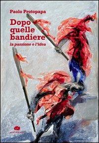 Dopo quelle bandiere. La passione e l'idea - Paolo Protopapa - copertina