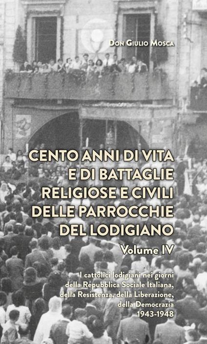 Cento anni di vita e di battaglie religiose e civili delle parrocchie del lodigiano  . Vol. 4: catolici lodigiani nei giorni della Repubblica Sociale Italiana, della Resistenza, della Liberazione della Democrazia 1943-1948, I. - Giulio Mosca - copertina