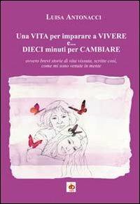 Una vita per imparare a vivere e... dieci minuti per cambiare. Ovvero brevi storie di vita vissuta, scritte così, come mi sono venute in mente - Luisa Antonacci - copertina