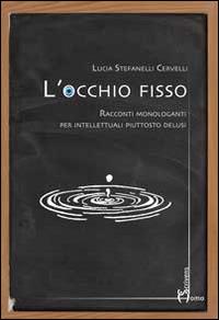 L' occhio fisso. Racconti monologanti per intellettuali piuttosto delusi - Lucia Stefanelli Cervelli - copertina