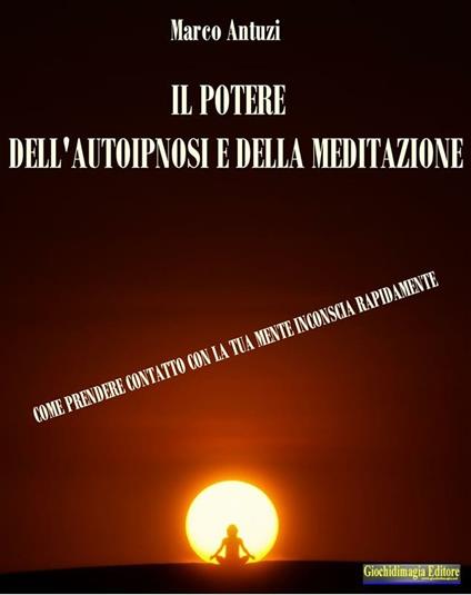 Il potere dell'autoipnosi e della meditazione. Come prendere contatto con la tua mente inconscia rapidamente - Marco Antuzi - ebook