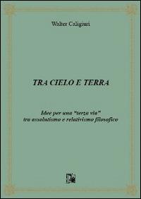 Tra cielo e terra. Idee per una «terza via» tra assolutismo e relativismo filosofico - Walter Caligiuri - copertina