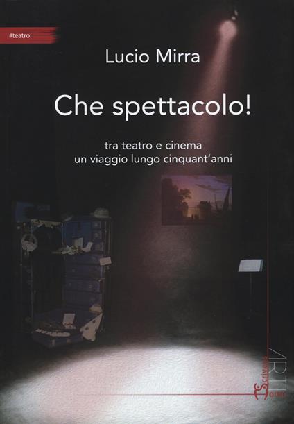 Che spettacolo! Tra teatro e cinema un viaggio lungo cinquant'anni - Lucio Mirra - copertina