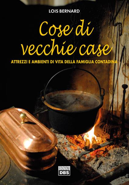 Cose di vecchie case. Attrezzi e ambienti di vita della famiglia contadina - Lois Bernard - copertina