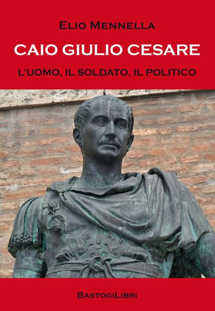 Caio Giulio Cesare. L'uomo, il soldato, il politico - Elio Mennella - copertina