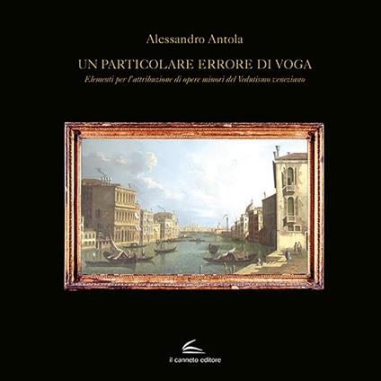 Un particolare errore di voga. Elementi per l'attribuzione di opere minori del Vedutismo veneziano - Alessandro Antola - copertina