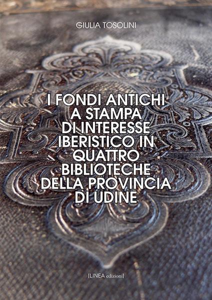 I fondi antichi a stampa di interesse iberistico in quattro biblioteche della provincia di Udine. Ediz. integrale - Giulia Tosolini - copertina