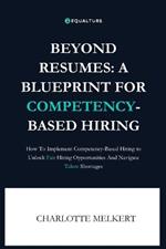 Beyond Resumes: A Blueprint For Competency-Based Hiring: How To Implement Competency-Based Hiring to Unlock Fair Opportunities And Navigate Talent Shortages