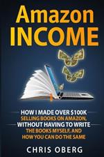 Amazon Income: How I Made Over $100K Selling Books On Amazon, Without Having To Write The Books Myself, And How You Can Do The Same