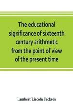 The educational significance of sixteenth century arithmetic from the point of view of the present time