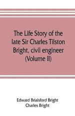 The life story of the late Sir Charles Tilston Bright, civil engineer; with which is incorporated the story of the Atlantic cable, and the first telegraph to India and the colonies (Volume II)