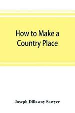 How to make a country place: an account of the successes and the mistakes of an amateur in thirty-five years of farming, building, and development: together with a practical plan for securing a home and an independent income, starting with small capital