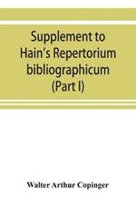 Supplement to Hain's Repertorium bibliographicum. Or, Collections toward a new edition of that work (Part I)