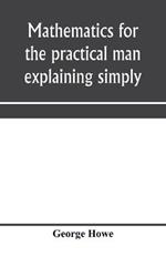 Mathematics for the practical man explaining simply and quickly all the elements of algebra, geometry, trigonometry, logarithms, coo¨rdinate geometry, calculus with Answers to Problems