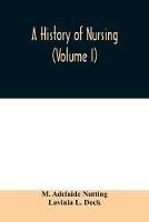 A history of nursing; the evolution of nursing systems from the earliest times to the foundation of the first English and American training schools for nurses (Volume I)