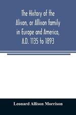 The history of the Alison, or Allison family in Europe and America, A.D. 1135 to 1893; giving an account of the family in Scotland, England, Ireland, Australia, Canada, and the United States