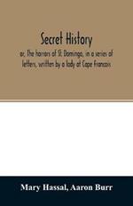 Secret history; or, The horrors of St. Domingo, in a series of letters, written by a lady at Cape Francois, to Colonel Burr, late vice-president of the United States, principally during the command of General Rochambeau