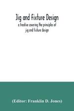 Jig and fixture design, a treatise covering the principles of jig and fixture design, the important constructional details, and many different types of work-holding devices used in interchangeable manufacture