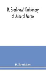 B. Bradshaw's dictionary of mineral waters, climatic health resorts, sea baths, and hydropathic establishments: giving the names of doctors, hotels which can be recommended with confidence, quickest routes by rail, boats, carriages, etc., and other useful information: with a map shewing the stations named, and several smaller maps and plans