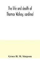 The life and death of Thomas Wolsey, cardinal: once archbishop of York and Lord Chancellor of England