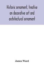 Historic ornament, treatise on decorative art and architectural ornament: Treats of Prehistoric Art; Ancient Art and Architecture; Eastern, Early Christian, Byzantine, Saracenic, Romanesque, Gothic, and Renaissance Architecture and Ornament