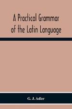 A Practical Grammar Of The Latin Language; With Perpetual Exercises In Speaking And Writing; For Use Of Schools, Colleges, And Private Learners