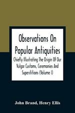Observations On Popular Antiquities, Chiefly Illustrating The Origin Of Our Vulgar Customs, Ceremonies And Superstitions (Volume I)