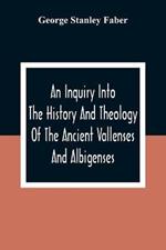 An Inquiry Into The History And Theology Of The Ancient Vallenses And Albigenses: As Exhibiting, Agreeably To The Promises, The Perpetuity Of The Sincere Church Of Christ