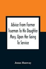 Advice From Farmer Trueman To His Daughter Mary, Upon Her Going To Service; In A Series Of Discourses, Designed To Promote The Welfare And True Interest Of Servants, With Reflections Of No Less Importance To Masters And Mistresses