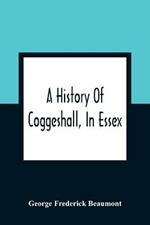 A History Of Coggeshall, In Essex: With An Account Of Its Church, Abbey, Manors, Ancient Houses, &C., And Biographical Sketches Of Its Most Distinguished Men And Ancient Families, Including The Family Of Coggeshall From 1149, To The Re-Union At Rhode Island, U.S.A., In 1884