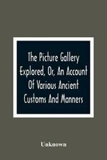 The Picture Gallery Explored, Or, An Account Of Various Ancient Customs And Manners: Interspersed With Anecdotes And Biographical Sketches Of Eminent Persons