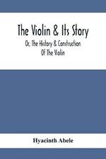 The Violin & Its Story: Or, The History & Construction Of The Violin