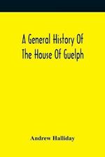 A General History Of The House Of Guelph, Or Royal Family Of Great Britain, From The Earliest Period In Which The Name Appears Upon Record To The Accession Of His Majesty King George The First To The Throne. With An Appendix Of Authentic And Original Documen