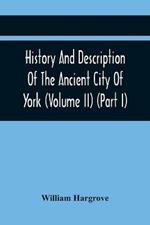 History And Description Of The Ancient City Of York; Comprising All The Most Interesting Information, Already Published In Drake'S Eboracum (Volume Ii) (Part I)