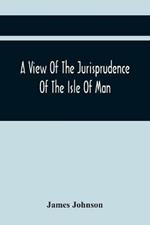 A View Of The Jurisprudence Of The Isle Of Man, With The History Of Its Ancient Constitution, Legislative Government, And Extraordinary Privileges, Together With The Practice Of The Courts, &C