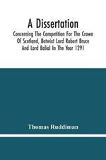 A Dissertation; Concerning The Competition For The Crown Of Scotland, Betwixt Lord Robert Bruce And Lord Baliol In The Year 1291; Wherein Is Proved, That By The Laws Of God And Of Nature, By The Civil Feudal Laws, And Particularly By The Fundamental Law And