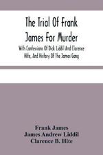 The Trial Of Frank James For Murder. With Confessions Of Dick Liddil And Clarence Hite, And History Of The James Gang
