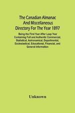 The Canadian Almanac And Miscellaneous Directory For The Year 1897; Being The First Year After Leap Year Containing Full And Authentic Commercial, Statistical, Astronomical, Departmental, Ecclesiastical, Educational, Financial, And General Information