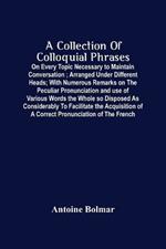 A Collection Of Colloquial Phrases: On Every Topic Necessary To Maintain Conversation; Arranged Under Different Heads; With Numerous Remarks On The Peculiar Pronunciation And Use Of Various Words The Whole So Disposed As Considerably To Facilitate The Acquisition Of A Correct Pronunciation O