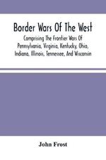 Border Wars Of The West: Comprising The Frontier Wars Of Pennsylvania, Virginia, Kentucky, Ohio, Indiana, Illinois, Tennessee, And Wisconsin; And Embracing Individual Adventures Among The Indians, And Exploits Of Boone, Kenton, Clark, Logan, Brady, Poe, Morgan, The Whetzels, And O