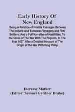 Early History Of New England: Being A Relation Of Hostile Passages Between The Indians And European Voyagers And First Settlers: And A Full Narrative Of Hostilities, To The Close Of The War With The Pequots, In The Year 1637; Also A Detailed Account Of The Origin Of The War With King P