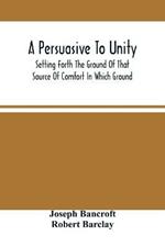A Persuasive To Unity: Setting Forth The Ground Of That Source Of Comfort In Which Ground Of A Clean Heart And A Right Spirit Men May Grow In Good And Firmly Support Each Other As Living Stones In The Temple Of God