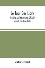 Le Tuer Des Lions: The Life And Adventures Of Jules Gerard, The Lion-Killer; Comprising His Ten Years' Campaigns Among The Lions Of Northern Africa