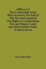 Officers Of The Continental Army Who Served To The End Of The War And Acquired The Right To Commutation Pay And Bounty Land: Also Officers Killed In Battle, Or Died In Service