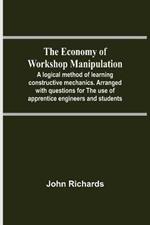 The Economy Of Workshop Manipulation; A Logical Method Of Learning Constructive Mechanics. Arranged With Questions For The Use Of Apprentice Engineers And Students