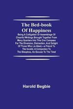 The Bed-Book of Happiness; Being a colligation or assemblage of cheerful writings brought together from many quarters into this one compass for the diversion, distraction, and delight of those who lie abed, -a friend to the invalid, a companion to the sleeples