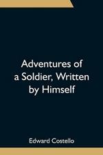 Adventures of a Soldier, Written by Himself; Being the Memoirs of Edward Costello, K.S.F. Formerly a Non-Commissioned Officer in the Rifle Brigade, Late Captain in the British Legion, and Now One of the Wardens of the Tower of London; Comprising Narratives