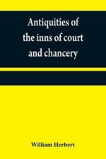 Antiquities of the inns of court and chancery: containing historical and descriptive sketches relative to their original foundation, customs, ceremonies, buildings, government,   with a concise history of the English law
